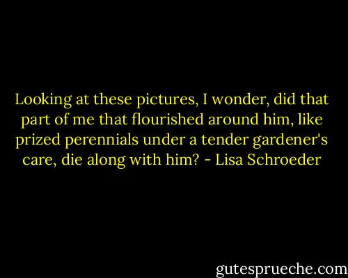 Looking at these pictures,<br />I wonder,<br />did that part of me<br />that flourished around him,<br />like prized perennials<br />under a tender gardener's care,<br />die along with him? - Lisa Schroeder