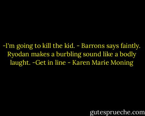 -I'm going to kill the kid. - Barrons says faintly.<br />Ryodan makes a burbling sound like a bodly laught. -Get in line - Karen Marie Moning