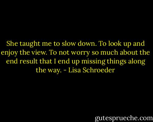She taught me to slow down.<br />To look up and enjoy the view.<br />To not worry so much about the end result<br />that I end up missing things along the way. - Lisa Schroeder