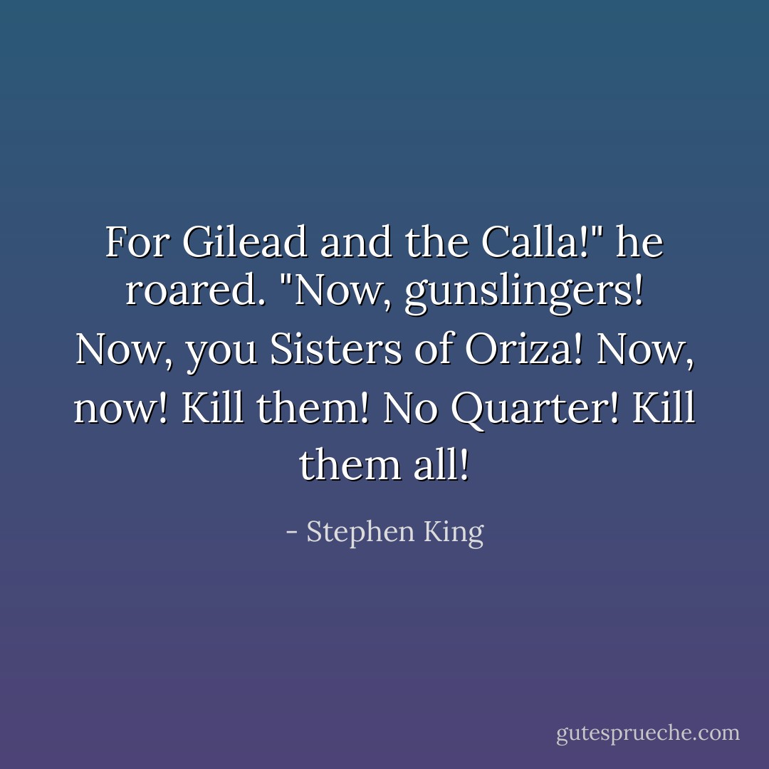 For Gilead and the Calla!" he roared. "Now, gunslingers! Now, you Sisters of Oriza! Now, now! Kill them! No Quarter! Kill them all! - Stephen King