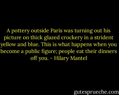 A pottery outside Paris was turning out his picture on thick glazed crockery in a strident yellow and blue. This is what happens when you become a public figure; people eat their dinners off you. - Hilary Mantel