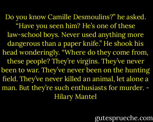 Do you know Camille Desmoulins?” he asked. “Have you seen him? He’s one of these law-school boys. Never used anything more dangerous than a paper knife.” He shook his head wonderingly.<br />“Where do they come from, these people? They’re virgins. They’ve never been to war. They’ve never been on the hunting<br />field. They’ve never killed an animal, let alone a man. But they’re such enthusiasts for murder. - Hilary Mantel