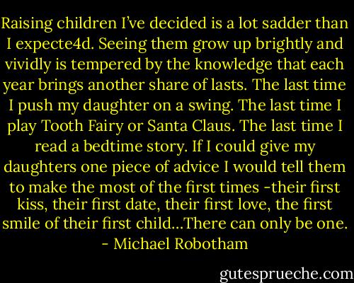Raising children I’ve decided is a lot sadder than I expecte4d. Seeing them grow up brightly and vividly is tempered by the knowledge that each year brings another share of lasts. The last time I push my daughter on a swing. The last time I play Tooth Fairy or Santa Claus. The last time I read a bedtime story. If I could give my daughters one piece of advice I would tell them to make the most of the first times -their first kiss, their first date, their first love, the first smile of their first child…There can only be one. - Michael Robotham