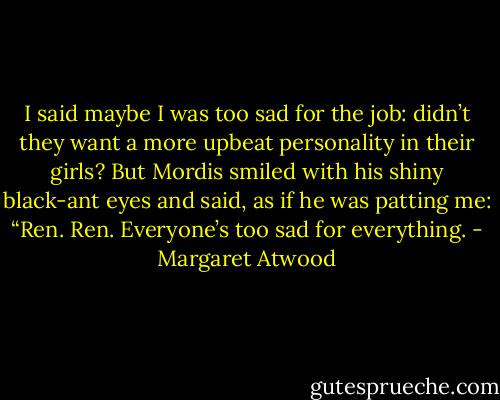 I said maybe I was too sad for the job: didn’t they want a more upbeat personality in their girls? But Mordis smiled with his shiny black-ant eyes and said, as if he was patting me: “Ren. Ren. Everyone’s too sad for everything. - Margaret Atwood