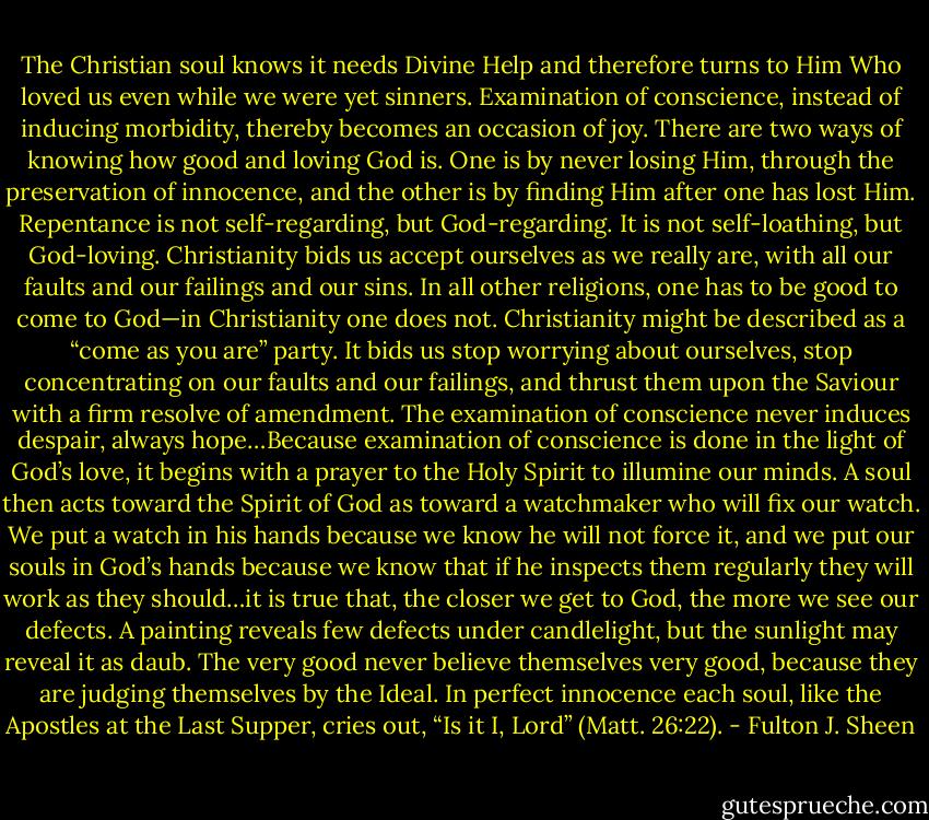 The Christian soul knows it needs Divine Help and therefore turns to Him Who loved us even while we were yet sinners. Examination of conscience, instead of inducing morbidity, thereby becomes an occasion of joy. There are two ways of knowing how good and loving God is. One is by never losing Him, through the preservation of innocence, and the other is by finding Him after one has lost Him. Repentance is not self-regarding, but God-regarding. It is not self-loathing, but God-loving. Christianity bids us accept ourselves as we really are, with all our faults and our failings and our sins. In all other religions, one has to be good to come to God—in Christianity one does not. Christianity might be described as a “come as you are” party. It bids us stop worrying about ourselves, stop concentrating on our faults and our failings, and thrust them upon the Saviour with a firm resolve of amendment. The examination of conscience never induces despair, always hope…Because examination of conscience is done in the light of God’s love, it begins with a prayer to the Holy Spirit to illumine our minds. A soul then acts toward the Spirit of God as toward a watchmaker who will fix our watch. We put a watch in his hands because we know he will not force it, and we put our souls in God’s hands because we know that if he inspects them regularly they will work as they should…it is true that, the closer we get to God, the more we see our defects. A painting reveals few defects under candlelight, but the sunlight may reveal it as daub. The very good never believe themselves very good, because they are judging themselves by the Ideal. In perfect innocence each soul, like the Apostles at the Last Supper, cries out, “Is it I, Lord” (Matt. 26:22). - Fulton J. Sheen