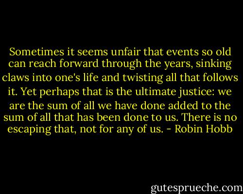 Sometimes it seems unfair that events so old can reach forward through the years, sinking claws into one's life and twisting all that follows it. Yet perhaps that is the ultimate justice: we are the sum of all we have done added to the sum of all that has been done to us. There is no escaping that, not for any of us. - Robin Hobb