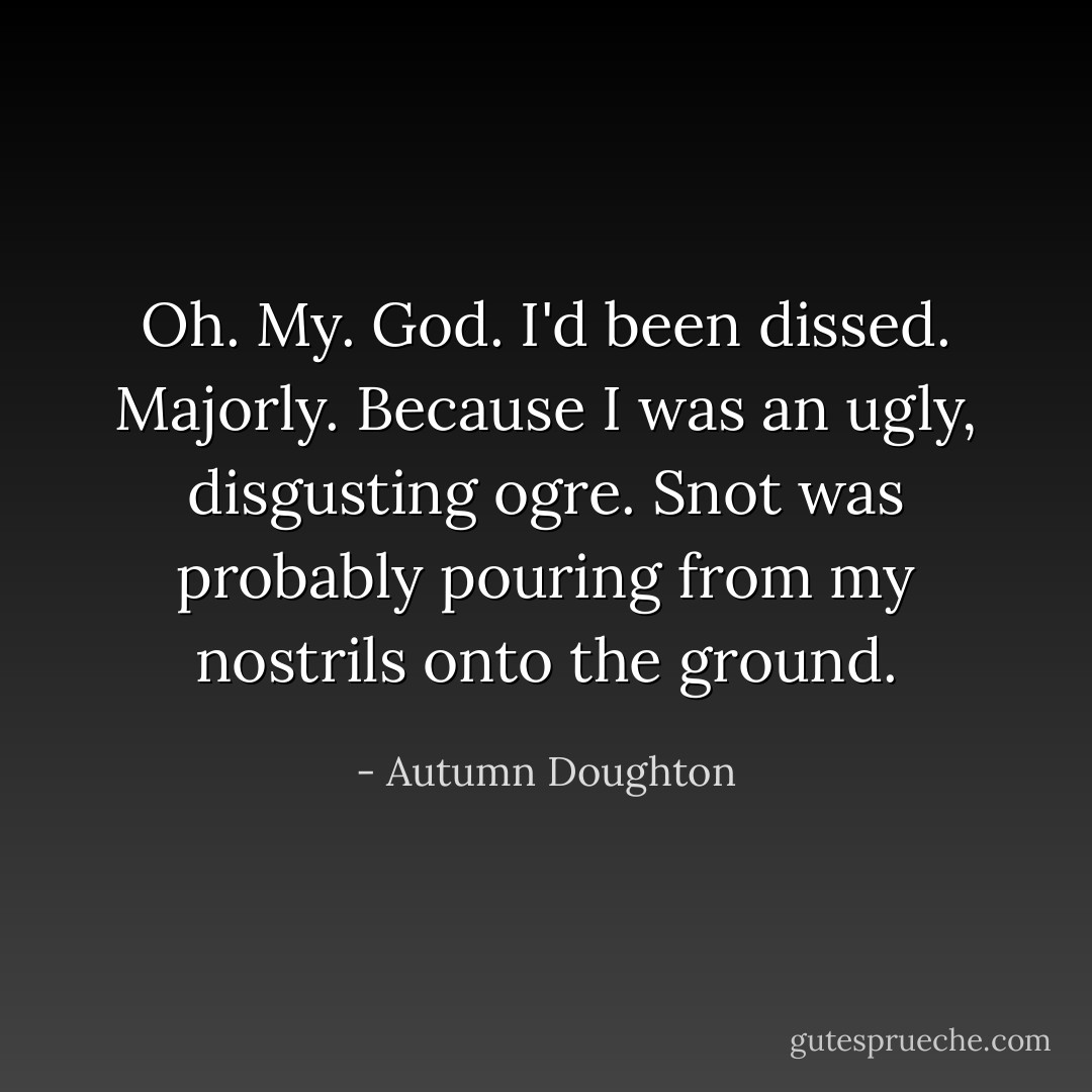 Oh. My. God. I'd been dissed. Majorly. Because I was an ugly, disgusting ogre. Snot was probably pouring from my nostrils onto the ground. - Autumn Doughton