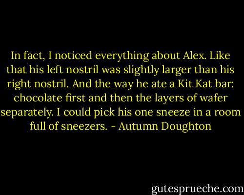 In fact, I noticed everything about Alex. Like that his left nostril was slightly larger than his right nostril. And the way he ate a Kit Kat bar: chocolate first and then the layers of wafer separately. I could pick his one sneeze in a room full of sneezers. - Autumn Doughton