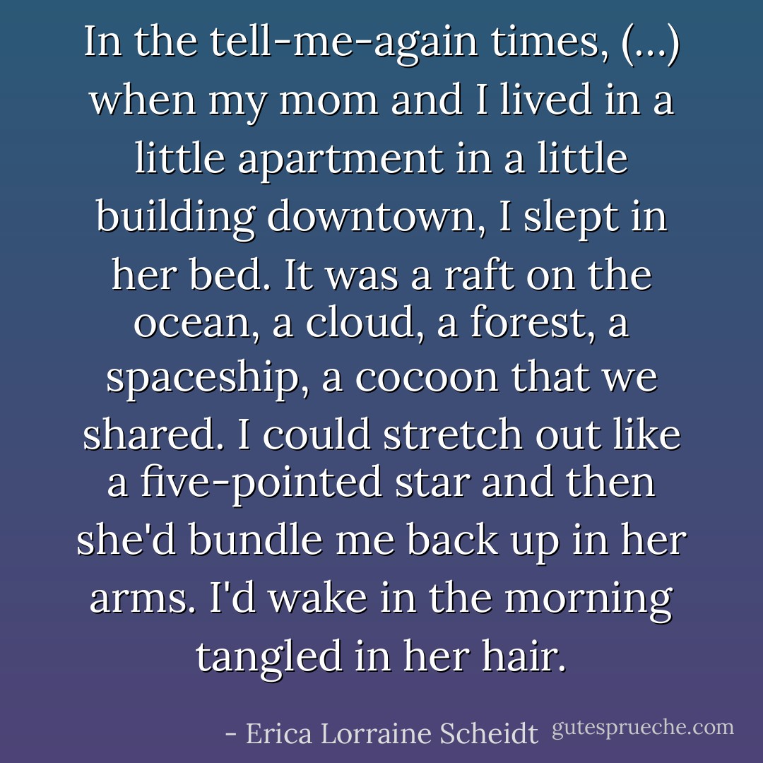 In the tell-me-again times, (…) when my mom and I lived in a little apartment in a little building downtown, I slept in her bed. It was a raft on the ocean, a cloud, a forest, a spaceship, a cocoon that we shared. I could stretch out like a five-pointed star and then she'd bundle me back up in her arms. I'd wake in the morning tangled in her hair. - Erica Lorraine Scheidt