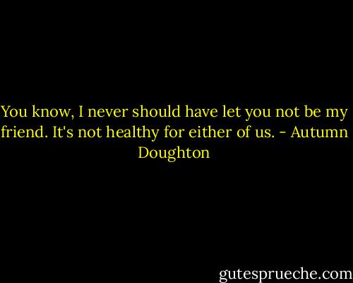 You know, I never should have let you not be my friend. It's not healthy for either of us. - Autumn Doughton