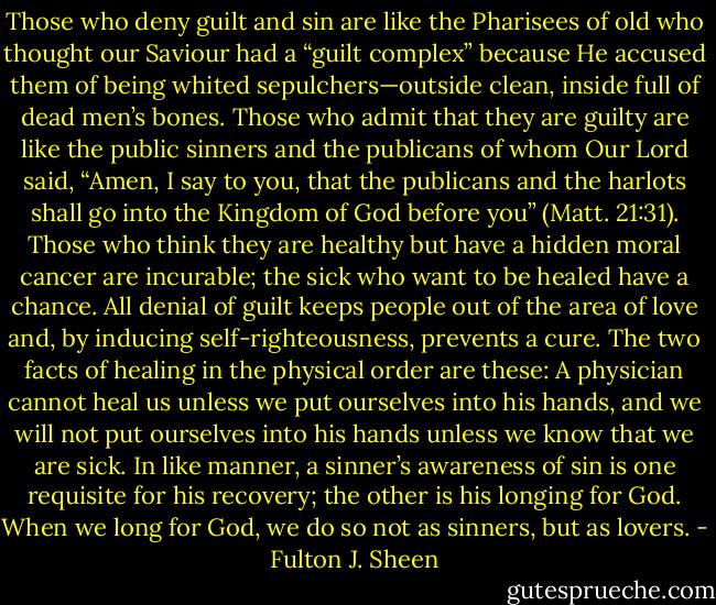 Those who deny guilt and sin are like the Pharisees of old who thought our Saviour had a “guilt complex” because He accused them of being whited sepulchers—outside clean, inside full of dead men’s bones. Those who admit that they are guilty are like the public sinners and the publicans of whom Our Lord said, “Amen, I say to you, that the publicans and the harlots shall go into the Kingdom of God before you” (Matt. 21:31). Those who think they are healthy but have a hidden moral cancer are incurable; the sick who want to be healed have a chance. All denial of guilt keeps people out of the area of love and, by inducing self-righteousness, prevents a cure. The two facts of healing in the physical order are these: A physician cannot heal us unless we put ourselves into his hands, and we will not put ourselves into his hands unless we know that we are sick. In like manner, a sinner’s awareness of sin is one requisite for his recovery; the other is his longing for God. When we long for God, we do so not as sinners, but as lovers. - Fulton J. Sheen