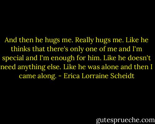 And then he hugs me. Really hugs me. Like he thinks that there's only one of me and I'm special and I'm enough for him. Like he doesn't need anything else. Like he was alone and then I came along. - Erica Lorraine Scheidt