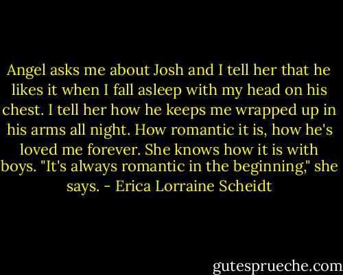 Angel asks me about Josh and I tell her that he likes it when I fall asleep with my head on his chest. I tell her how he keeps me wrapped up in his arms all night. How romantic it is, how he's loved me forever.<br />She knows how it is with boys. "It's always romantic in the beginning," she says. - Erica Lorraine Scheidt