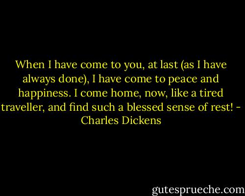 When I have come to you, at last (as I have always done), I have come to<br />peace and happiness. I come home, now, like a tired traveller, and find<br />such a blessed sense of rest! - Charles Dickens