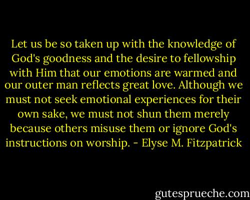 Let us be so taken up with the knowledge of God's goodness and the desire to fellowship with Him that our emotions are warmed and our outer man reflects great love. Although we must not seek emotional experiences for their own sake, we must not shun them merely because others misuse them or ignore God's instructions on worship. - Elyse M. Fitzpatrick