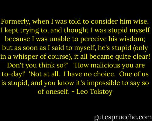 Formerly, when I was told to consider him wise, I kept trying to, and thought I was stupid myself because I was unable to perceive his wisdom; but as soon as I said to myself, he's stupid (only in a whisper of course), it all became quite clear!  Don't you think so?'<br /><br /> 'How malicious you are to-day!'<br /><br />'Not at all.  I have no choice.  One of us is stupid, and you know it's impossible to say so of oneself. - Leo Tolstoy
