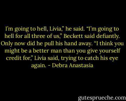 I’m going to hell, Livia,” he said.<br />“I’m going to hell for all three of us,” Beckett said defiantly. Only now did he pull his hand away.<br />“I think you might be a better man than you give yourself credit for,” Livia said, trying to catch his eye again. - Debra Anastasia