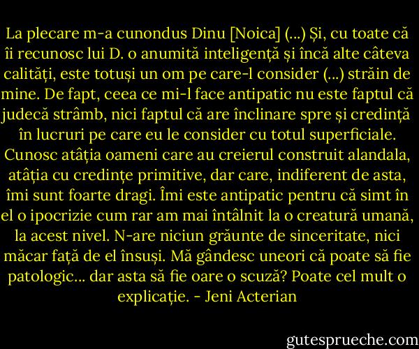 La plecare m-a cunondus Dinu [Noica] (...) Și, cu toate că îi recunosc lui D. o anumită inteligență și încă alte câteva calități, este totuși un om pe care-l consider (...) străin de mine. De fapt, ceea ce mi-l face antipatic nu este faptul că judecă strâmb, nici faptul că are înclinare spre și credință în lucruri pe care eu le consider cu totul superficiale. Cunosc atâția oameni care au creierul construit alandala, atâția cu credințe primitive, dar care, indiferent de asta, îmi sunt foarte dragi. Îmi este antipatic pentru că simt în el o ipocrizie cum rar am mai întâlnit la o creatură umană, la acest nivel. N-are niciun grăunte de sinceritate, nici măcar față de el însuși. Mă gândesc uneori că poate să fie patologic... dar asta să fie oare o scuză? Poate cel mult o explicație. - Jeni Acterian