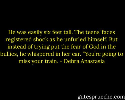 He was easily six feet tall. The teens’ faces registered shock as he unfurled himself. But instead of trying put the fear of God in the bullies, he whispered in her ear.<br />“You’re going to miss your train. - Debra Anastasia