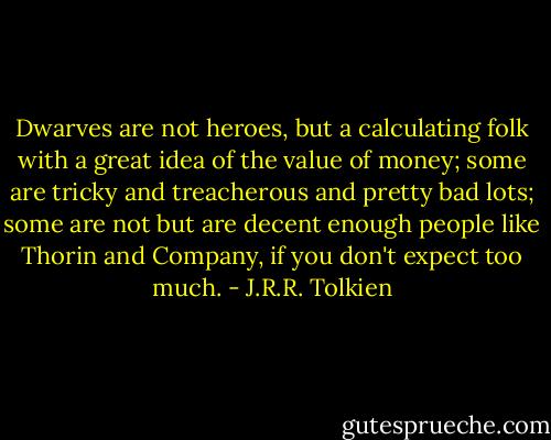 Dwarves are not heroes, but a calculating folk with a great idea of the value of money; some are tricky and treacherous and pretty bad lots; some are not but are decent enough people like Thorin and Company, if you don't expect too much. - J.R.R. Tolkien