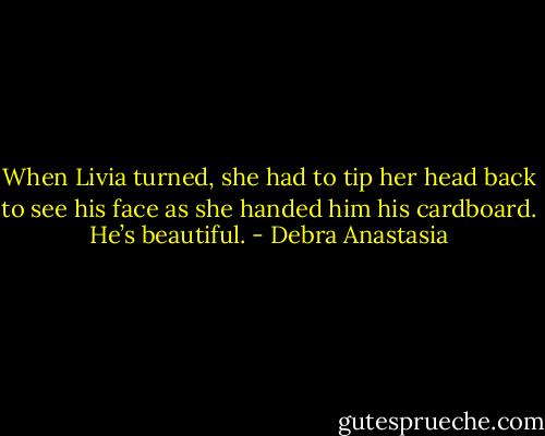 When Livia turned, she had to tip her head back to see his face as she handed him his cardboard. He’s beautiful. - Debra Anastasia