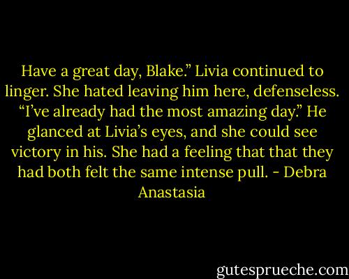 Have a great day, Blake.” Livia continued to linger. She hated leaving him here, defenseless.<br />“I’ve already had the most amazing day.” He glanced at Livia’s eyes, and she could see victory in his. She had a feeling that that they had both felt the same intense pull. - Debra Anastasia
