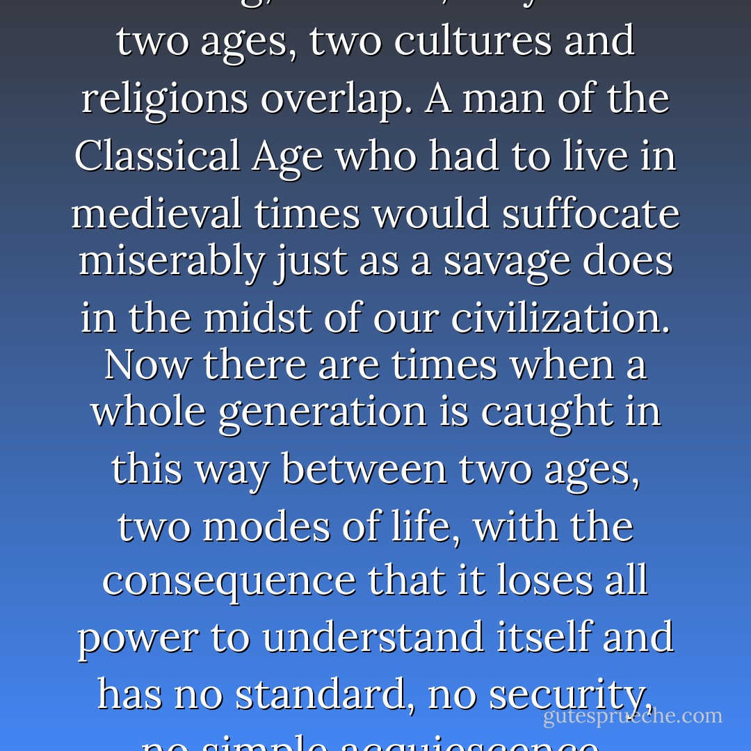 Every age, every culture, every custom and tradition has its own character, its own weakness and its own strength, its beauties and ugliness; accepts certain sufferings as matters of course, puts up patiently with certain evils. Human life is reduced to real suffering, real hell, only when two ages, two cultures and religions overlap. A man of the Classical Age who had to live in medieval times would suffocate miserably just as a savage does in the midst of our civilization. Now there are times when a whole generation is caught in this way between two ages, two modes of life, with the consequence that it loses all power to understand itself and has no standard, no security, no simple acquiescence. Naturally, everyone does not feel this equally strongly. A nature such as Nietzsche’s had to suffer our present ills more than a generation in advance. What he had to go through alone and misunderstood, thousands suffer today. - Hermann Hesse