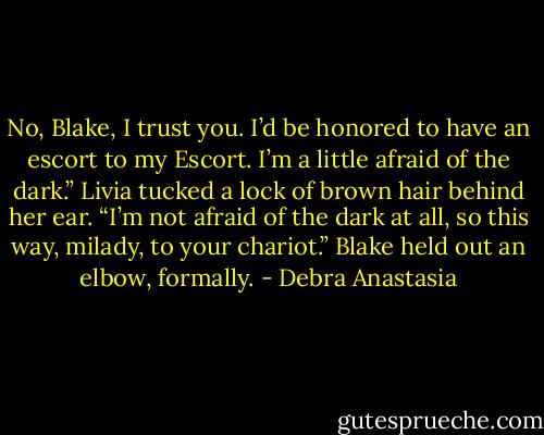 No, Blake, I trust you. I’d be honored to have an escort to my Escort. I’m a little afraid of the dark.” Livia tucked a lock of brown hair behind her ear.<br />“I’m not afraid of the dark at all, so this way, milady, to your chariot.” Blake held out an elbow, formally. - Debra Anastasia