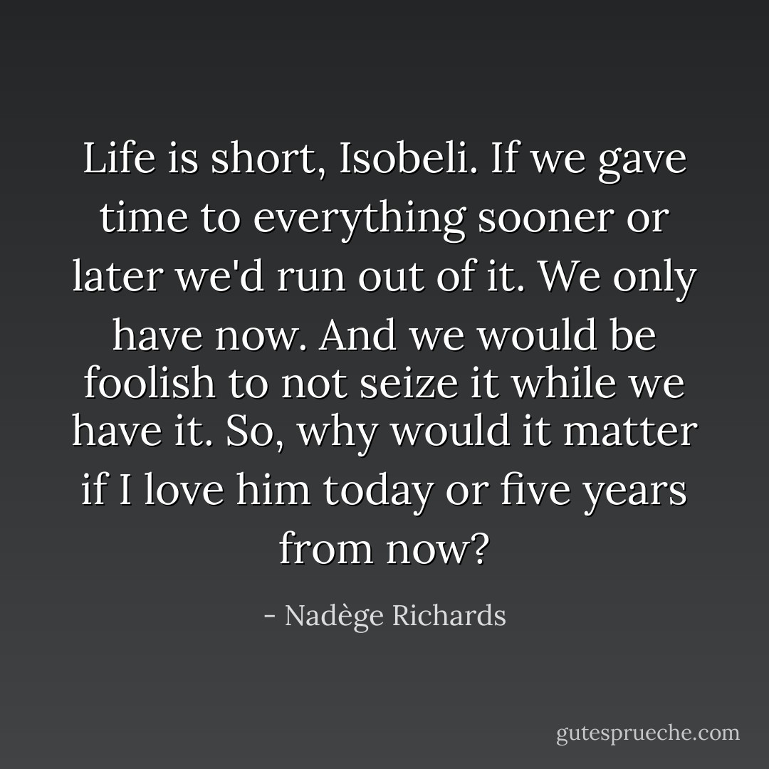 Life is short, Isobeli. If we gave time to everything sooner or later we'd run out of it. We only have now. And we would be foolish to not seize it while we have it. So, why would it matter if I love him today or five years from now? - Nadège Richards