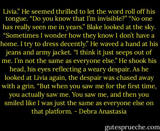 Livia.” He seemed thrilled to let the word roll off his tongue. “Do you know that I’m invisible?”<br />“No one has really seen me in years.” Blake looked at the sky. “Sometimes I wonder how they know I don’t have a home. I try to dress decently.” He waved a hand at his jeans and army jacket. “I think it just seeps out of me. I’m not the same as everyone else.” He shook his head, his eyes reflecting a weary despair. As he looked at Livia again, the despair was chased away with a grin. “But when you saw me for the first time, you actually saw me. You saw me, and then you smiled like I was just the same as everyone else on that platform. - Debra Anastasia
