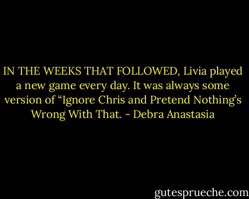 IN THE WEEKS THAT FOLLOWED, Livia played a new game every day. It was always some version of “Ignore Chris and Pretend Nothing’s Wrong With That. - Debra Anastasia