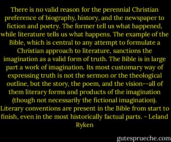 There is no valid reason for the perennial Christian preference of biography, history, and the newspaper to fiction and poetry. The former tell us what happened, while literature tells us what happens. The example of the Bible, which is central to any attempt to formulate a Christian approach to literature, sanctions the imagination as a valid form of truth. The Bible is in large part a work of imagination. Its most customary way of expressing truth is not the sermon or the theological outline, but the story, the poem, and the vision--all of them literary forms and products of the imagination (though not necessarily the fictional imagination). Literary conventions are present in the Bible from start to finish, even in the most historically factual parts. - Leland Ryken