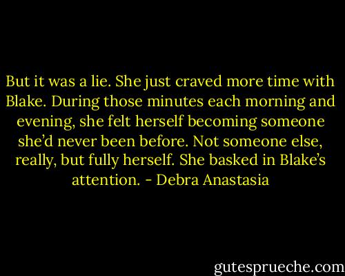 But it was a lie. She just craved more time with Blake. During those minutes each morning and evening, she felt herself becoming someone she’d never been before. Not someone else, really, but fully herself. She basked in Blake’s attention. - Debra Anastasia