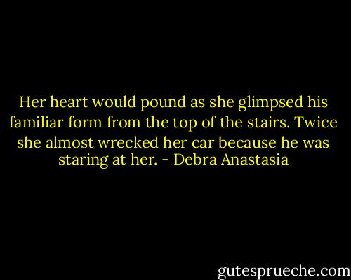 Her heart would pound as she glimpsed his familiar form from the top of the stairs. Twice she almost wrecked her car because he was staring at her. - Debra Anastasia