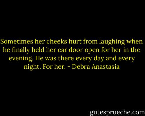 Sometimes her cheeks hurt from laughing when he finally held her car door open for her in the evening. He was there every day and every night. For her. - Debra Anastasia
