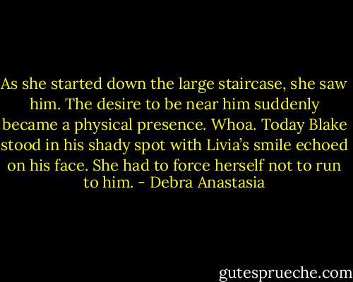 As she started down the large staircase, she saw him. The desire to be near him suddenly became a physical presence. Whoa.<br />Today Blake stood in his shady spot with Livia’s smile echoed on his face. She had to force herself not to run to him. - Debra Anastasia