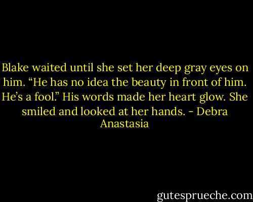 Blake waited until she set her deep gray eyes on him. “He has no idea the beauty in front of him. He’s a fool.”<br />His words made her heart glow. She smiled and looked at her hands. - Debra Anastasia