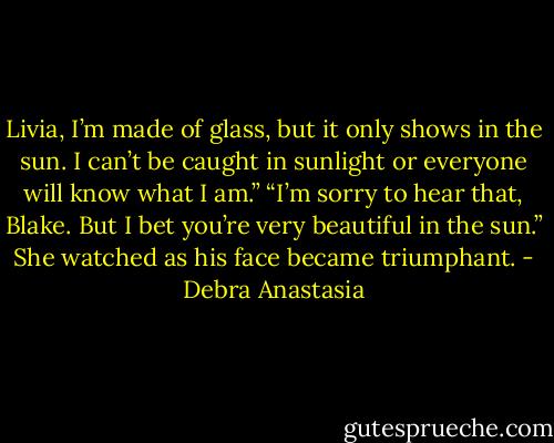 Livia, I’m made of glass, but it only shows in the sun. I can’t be caught in sunlight or everyone will know what I am.”<br />“I’m sorry to hear that, Blake. But I bet you’re very beautiful in the sun.” She watched as his face became triumphant. - Debra Anastasia