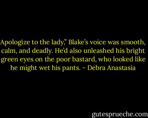 Apologize to the lady,” Blake’s voice was smooth, calm, and deadly. He’d also unleashed his bright green eyes on the poor bastard, who looked like he might wet his pants. - Debra Anastasia