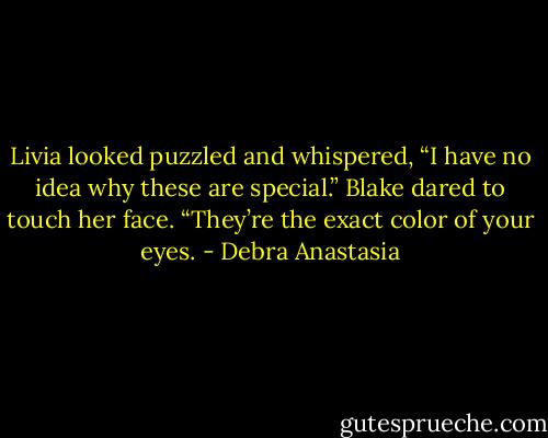 Livia looked puzzled and whispered, “I have no idea why these are special.”<br />Blake dared to touch her face. “They’re the exact color of your eyes. - Debra Anastasia