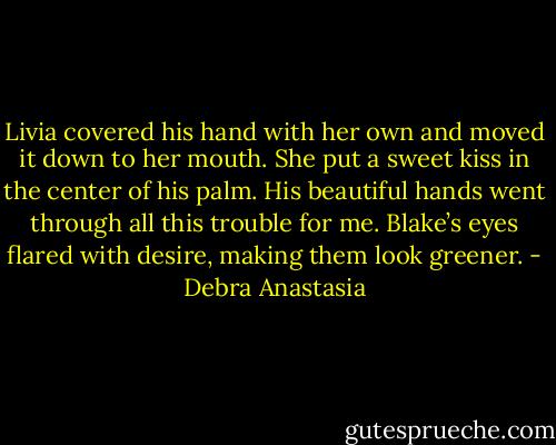 Livia covered his hand with her own and moved it down to her mouth. She put a sweet kiss in the center of his palm. His beautiful hands went through all this trouble for me.<br />Blake’s eyes flared with desire, making them look greener. - Debra Anastasia
