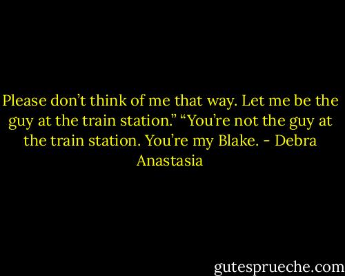 Please don’t think of me that way. Let me be the guy at the train station.”<br />“You’re not the guy at the train station. You’re my Blake. - Debra Anastasia