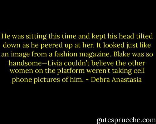 He was sitting this time and kept his head tilted down as he peered up at her. It looked just like an image from a fashion magazine. Blake was so handsome—Livia couldn’t believe the other women on the platform weren’t taking cell phone pictures of him. - Debra Anastasia
