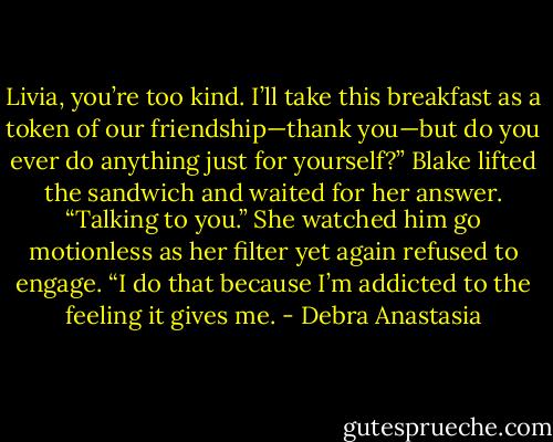 Livia, you’re too kind. I’ll take this breakfast as a token of our friendship—thank you—but do you ever do anything just for yourself?” Blake lifted the sandwich and waited for her answer.<br />“Talking to you.” She watched him go motionless as her filter yet again refused to engage. “I do that because I’m addicted to the feeling it gives me. - Debra Anastasia