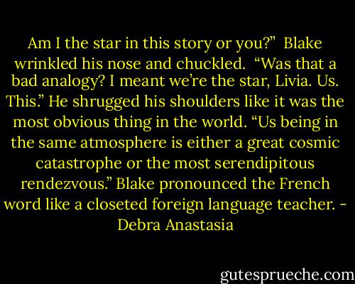 Am I the star in this story or you?”<br /> Blake wrinkled his nose and chuckled. <br />“Was that a bad analogy? I meant we’re the star, Livia. Us. This.” He shrugged his shoulders like it was the most obvious thing in the world. “Us being in the same atmosphere is either a great cosmic catastrophe or the most serendipitous rendezvous.” Blake pronounced the French word like a closeted foreign language teacher. - Debra Anastasia