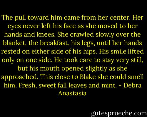 The pull toward him came from her center. Her eyes never left his face as she moved to her hands and knees. She crawled slowly over the blanket, the breakfast, his legs, until her hands rested on either side of his hips. His smile lifted only on one side. He took care to stay very still, but his mouth opened slightly as she approached. This close to Blake she could smell him. Fresh, sweet fall leaves and mint. - Debra Anastasia