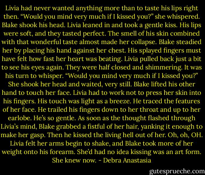 Livia had never wanted anything more than to taste his lips right then.<br />“Would you mind very much if I kissed you?” she whispered.<br />Blake shook his head.<br />Livia leaned in and took a gentle kiss. His lips were soft, and they tasted perfect. The smell of his skin combined with that wonderful taste almost made her collapse.<br />Blake steadied her by placing his hand against her chest. His splayed fingers must have felt how fast her heart was beating. Livia pulled back just a bit to see his eyes again. They were half closed and shimmering.<br />It was his turn to whisper. “Would you mind very much if I kissed you?”<br />She shook her head and waited, very still. Blake lifted his other hand to touch her face. Livia had to work not to press her skin into his fingers. His touch was light as a breeze. He traced the features of her face. He trailed his fingers down to her throat and up to her earlobe. He’s so gentle.<br />As soon as the thought flashed through Livia’s mind, Blake grabbed a fistful of her hair, yanking it enough to make her gasp. Then he kissed the living hell out of her.<br />Oh, oh, OH. Livia felt her arms begin to shake, and Blake took more of her weight onto his forearm. She’d had no idea kissing was an art form. She knew now. - Debra Anastasia