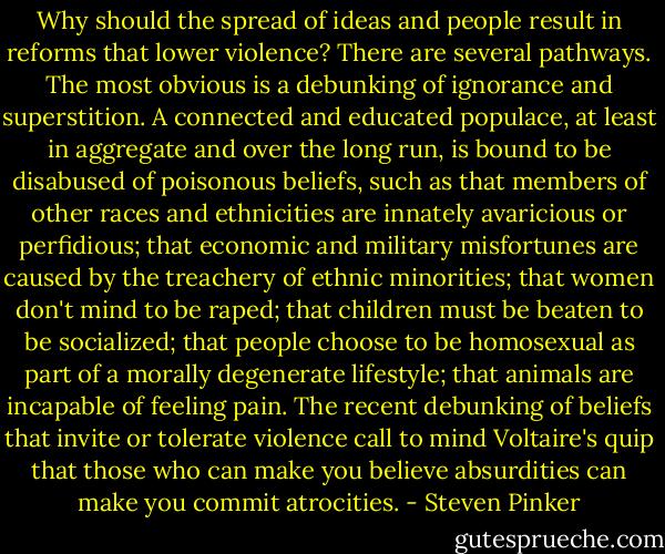 Why should the spread of ideas and people result in reforms that lower violence? There are several pathways. The most obvious is a debunking of ignorance and superstition. A connected and educated populace, at least in aggregate and over the long run, is bound to be disabused of poisonous beliefs, such as that members of other races and ethnicities are innately avaricious or perfidious; that economic and military misfortunes are caused by the treachery of ethnic minorities; that women don't mind to be raped; that children must be beaten to be socialized; that people choose to be homosexual as part of a morally degenerate lifestyle; that animals are incapable of feeling pain. The recent debunking of beliefs that invite or tolerate violence call to mind Voltaire's quip that those who can make you believe absurdities can make you commit atrocities. - Steven Pinker