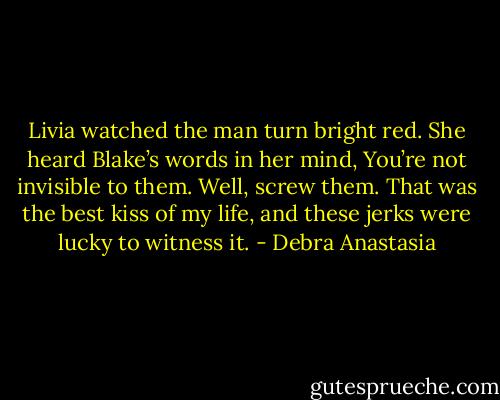 Livia watched the man turn bright red. She heard Blake’s words in her mind, You’re not invisible to them.<br />Well, screw them. That was the best kiss of my life, and these jerks were lucky to witness it. - Debra Anastasia