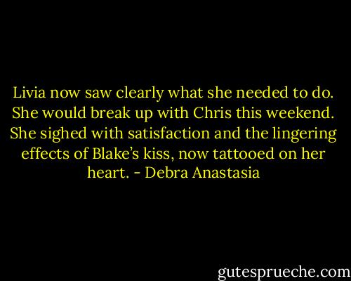 Livia now saw clearly what she needed to do. She would break up with Chris this weekend. She sighed with satisfaction and the lingering effects of Blake’s kiss, now tattooed on her heart. - Debra Anastasia